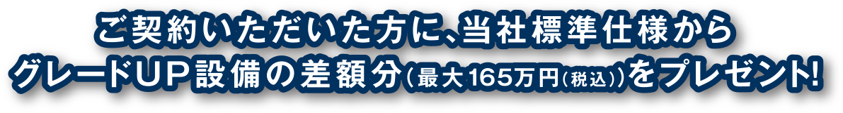 ご契約いただいた方に、当社標準仕様からグレードUP設備の差額分（最大165万円（税込））をプレゼント！