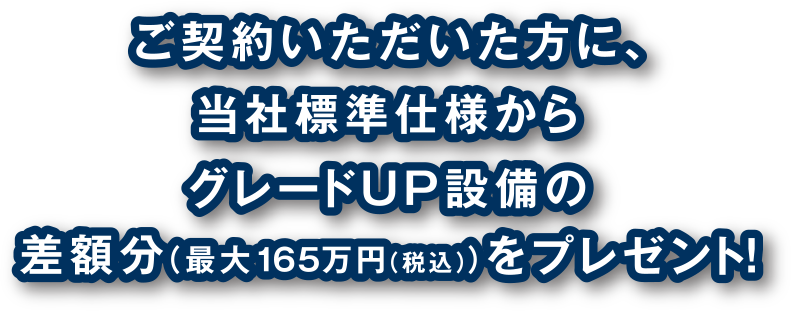 ご契約いただいた方に、当社標準仕様からグレードUP設備の差額分（最大165万円（税込））をプレゼント！